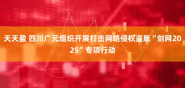天天盈 四川广元组织开展打击网络侵权盗版“剑网2025”专项行动