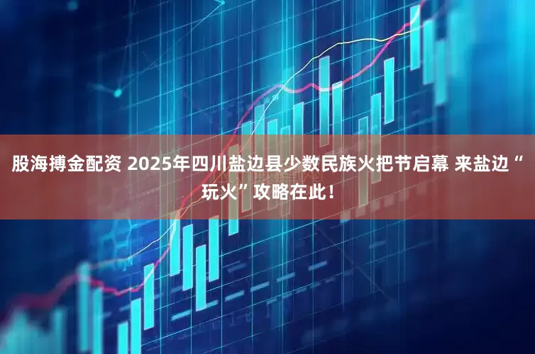 股海搏金配资 2025年四川盐边县少数民族火把节启幕 来盐边“玩火”攻略在此！