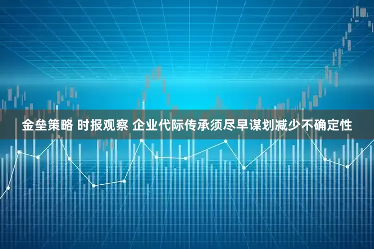 金垒策略 时报观察 企业代际传承须尽早谋划减少不确定性
