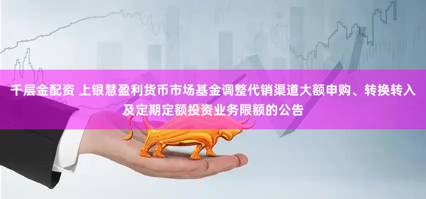 千层金配资 上银慧盈利货币市场基金调整代销渠道大额申购、转换转入及定期定额投资业务限额的公告