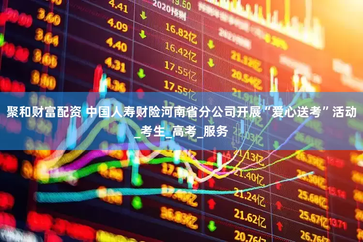 聚和财富配资 中国人寿财险河南省分公司开展“爱心送考”活动_考生_高考_服务