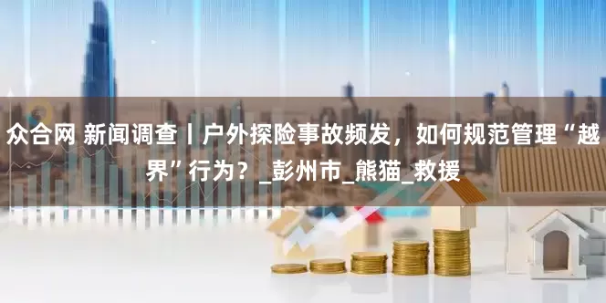 众合网 新闻调查丨户外探险事故频发，如何规范管理“越界”行为？_彭州市_熊猫_救援