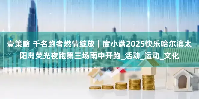 壹策略 千名跑者燃情绽放｜度小满2025快乐哈尔滨太阳岛荧光夜跑第三场雨中开跑_活动_运动_文化