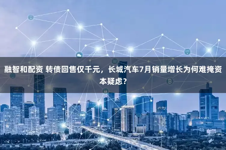 融智和配资 转债回售仅千元，长城汽车7月销量增长为何难掩资本疑虑？