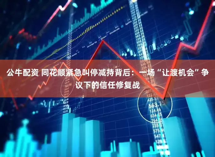 公牛配资 同花顺紧急叫停减持背后：一场“让渡机会”争议下的信任修复战