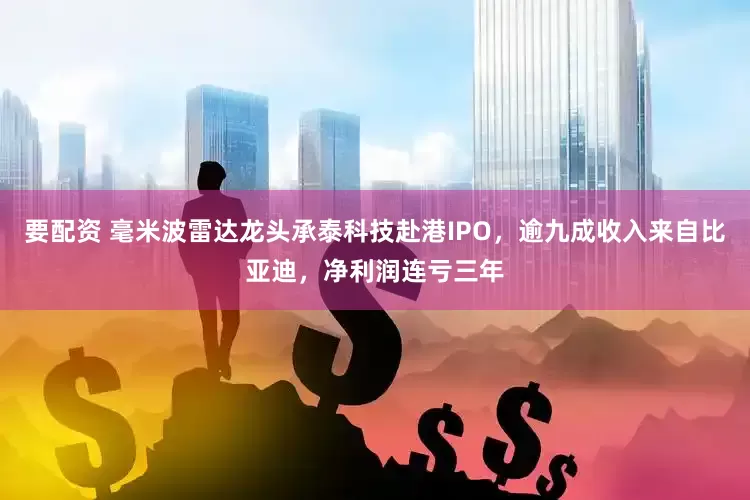 要配资 毫米波雷达龙头承泰科技赴港IPO，逾九成收入来自比亚迪，净利润连亏三年