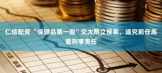 仁信配资 “保健品第一股”交大昂立报案，追究前任高管刑事责任