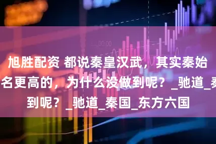 旭胜配资 都说秦皇汉武，其实秦始皇原本可以排名更高的，为什么没做到呢？_驰道_秦国_东方六国
