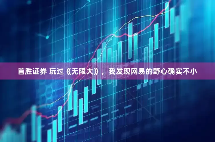首胜证券 玩过《无限大》，我发现网易的野心确实不小