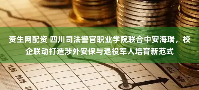 资生网配资 四川司法警官职业学院联合中安海瑞，校企联动打造涉外安保与退役军人培育新范式