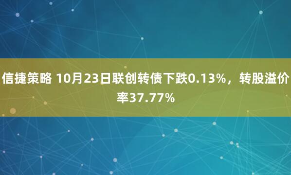 信捷策略 10月23日联创转债下跌0.13%，转股溢价率37.77%