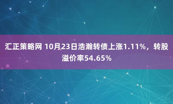 汇正策略网 10月23日浩瀚转债上涨1.11%，转股溢价率54.65%