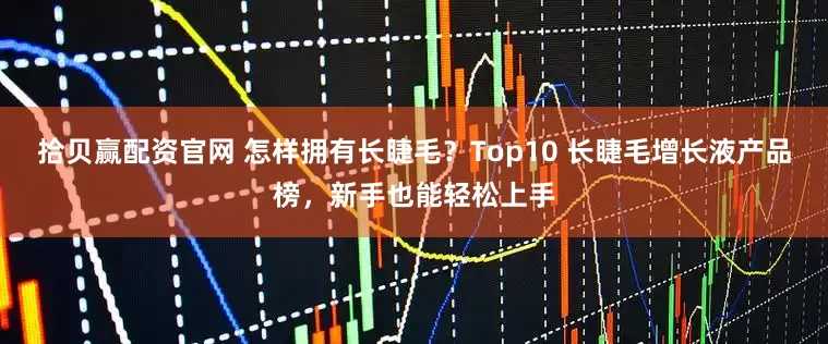 拾贝赢配资官网 怎样拥有长睫毛？Top10 长睫毛增长液产品榜，新手也能轻松上手