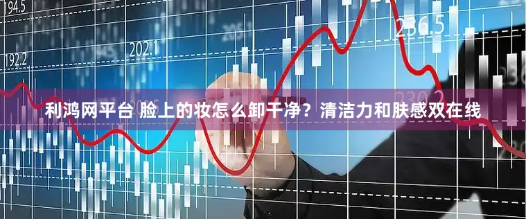 利鸿网平台 脸上的妆怎么卸干净？清洁力和肤感双在线