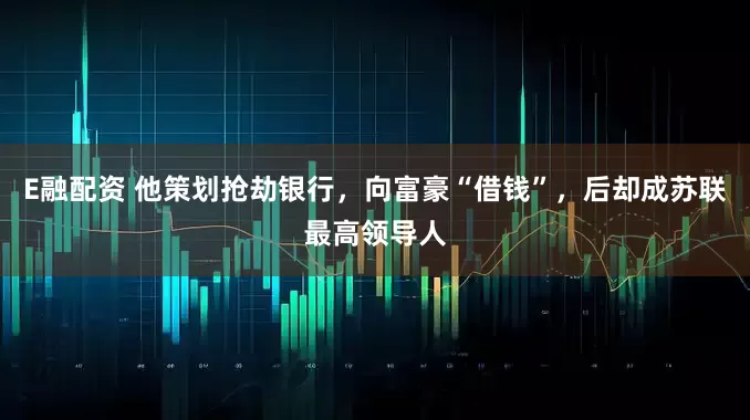 E融配资 他策划抢劫银行，向富豪“借钱”，后却成苏联最高领导人