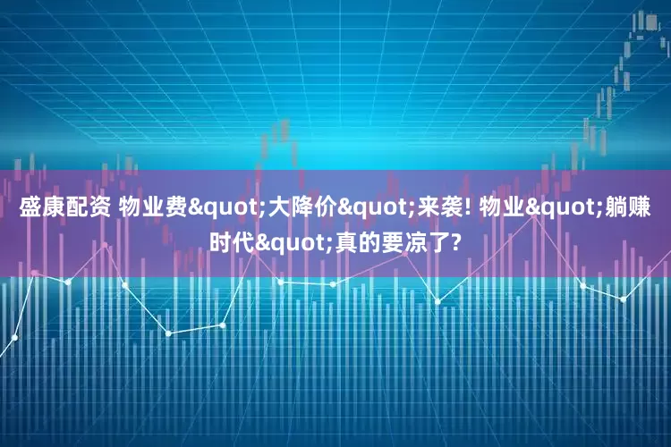 盛康配资 物业费"大降价"来袭! 物业"躺赚时代"真的要凉了?
