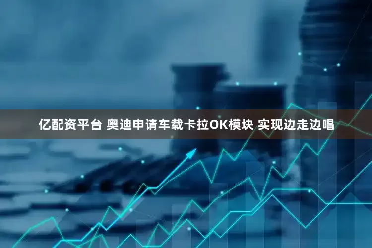 亿配资平台 奥迪申请车载卡拉OK模块 实现边走边唱