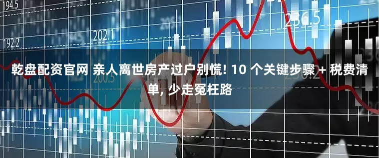 乾盘配资官网 亲人离世房产过户别慌! 10 个关键步骤 + 税费清单, 少走冤枉路