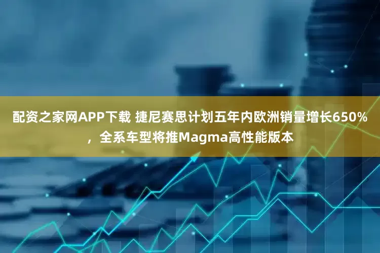 配资之家网APP下载 捷尼赛思计划五年内欧洲销量增长650%，全系车型将推Magma高性能版本