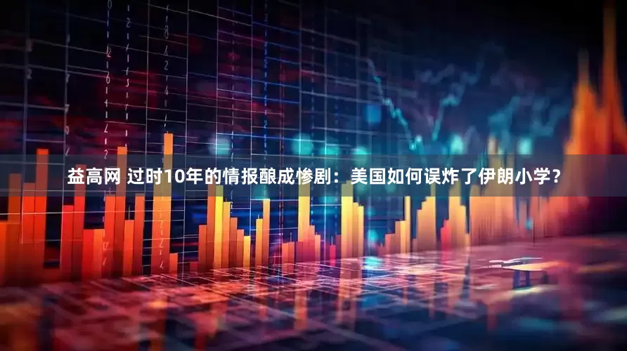 益高网 过时10年的情报酿成惨剧：美国如何误炸了伊朗小学？