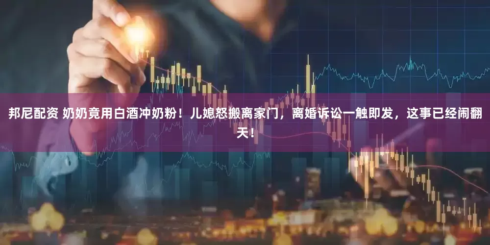 邦尼配资 奶奶竟用白酒冲奶粉！儿媳怒搬离家门，离婚诉讼一触即发，这事已经闹翻天！